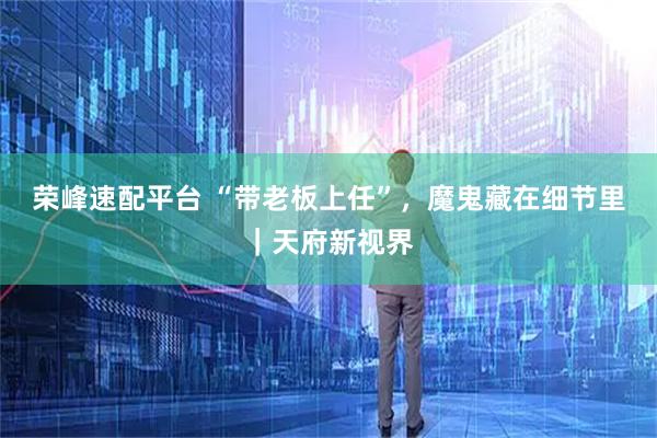 荣峰速配平台 “带老板上任”，魔鬼藏在细节里｜天府新视界