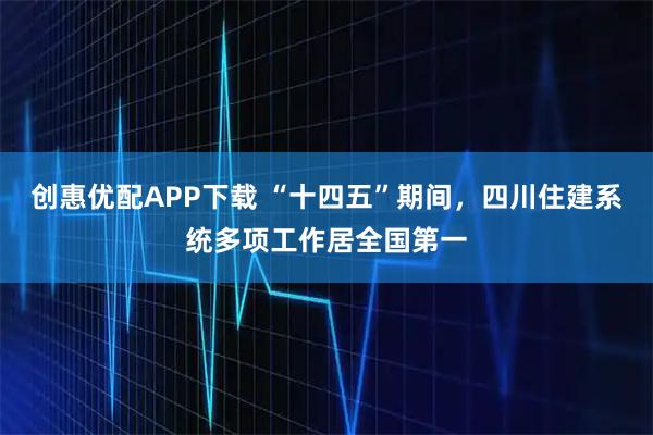 创惠优配APP下载 “十四五”期间，四川住建系统多项工作居全国第一