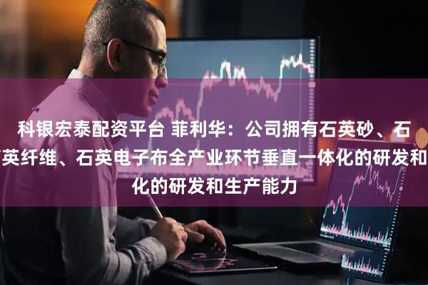 科银宏泰配资平台 菲利华：公司拥有石英砂、石英棒、石英纤维、石英电子布全产业环节垂直一体化的研发和生产能力