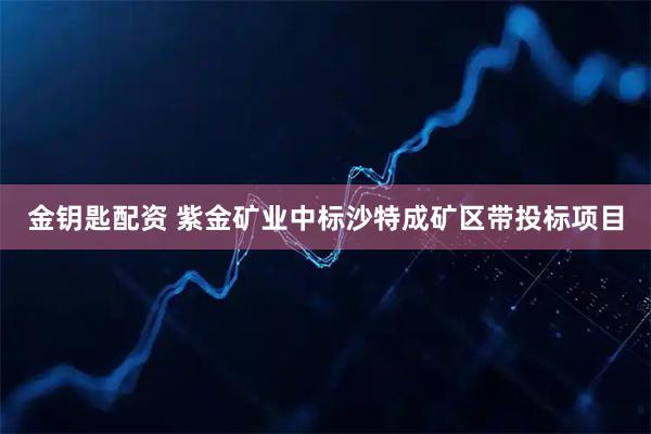 金钥匙配资 紫金矿业中标沙特成矿区带投标项目