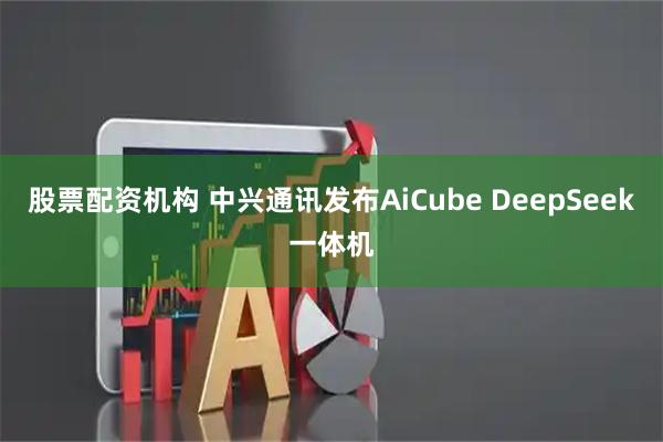 股票配资机构 中兴通讯发布AiCube DeepSeek一体机