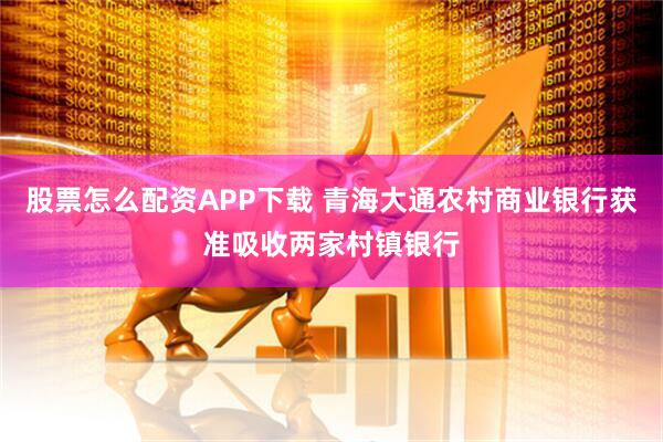 股票怎么配资APP下载 青海大通农村商业银行获准吸收两家村镇银行