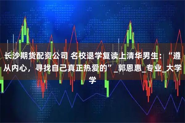 长沙期货配资公司 名校退学复读上清华男生：“遵从内心，寻找自己真正热爱的”_郭恩惠_专业_大学