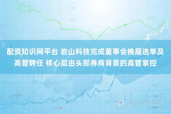 配资知识网平台 岩山科技完成董事会换届选举及高管聘任 核心层由头部券商背景的高管掌控