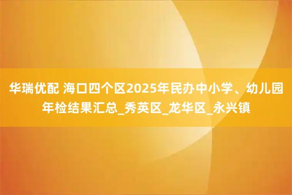 华瑞优配 海口四个区2025年民办中小学、幼儿园年检结果汇总_秀英区_龙华区_永兴镇