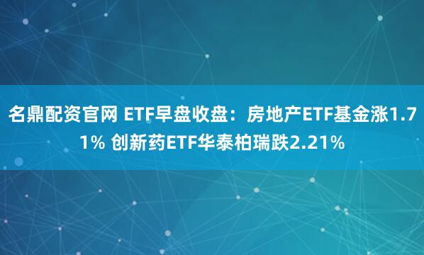名鼎配资官网 ETF早盘收盘：房地产ETF基金涨1.71% 创新药ETF华泰柏瑞跌2.21%