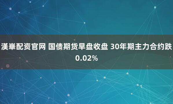 漢崋配资官网 国债期货早盘收盘 30年期主力合约跌0.02%