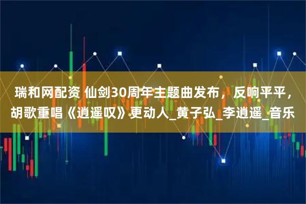 瑞和网配资 仙剑30周年主题曲发布，反响平平，胡歌重唱《逍遥叹》更动人_黄子弘_李逍遥_音乐