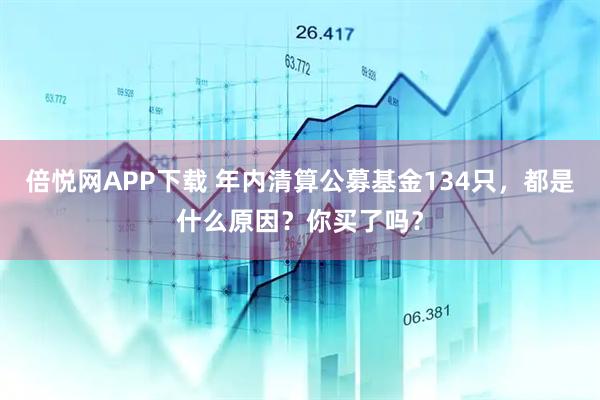 倍悦网APP下载 年内清算公募基金134只，都是什么原因？你买了吗？