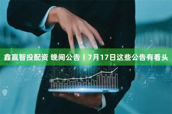 鑫赢智投配资 晚间公告丨7月17日这些公告有看头