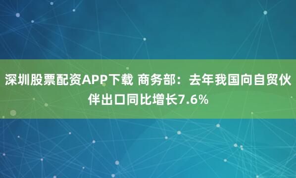 深圳股票配资APP下载 商务部：去年我国向自贸伙伴出口同比增长7.6%