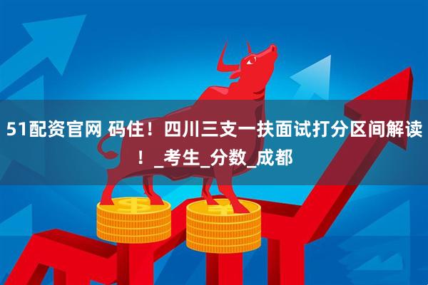 51配资官网 码住！四川三支一扶面试打分区间解读！_考生_分数_成都