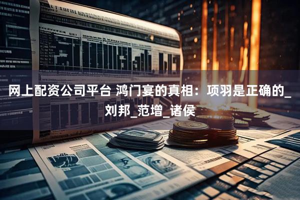 网上配资公司平台 鸿门宴的真相：项羽是正确的_刘邦_范增_诸侯