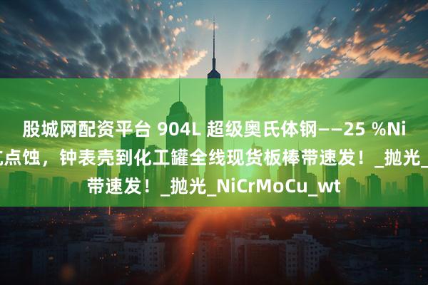 股城网配资平台 904L 超级奥氏体钢——25 %Ni+4 %Mo+Cu 抗点蚀，钟表壳到化工罐全线现货板棒带速发！_抛光_NiCrMoCu_wt