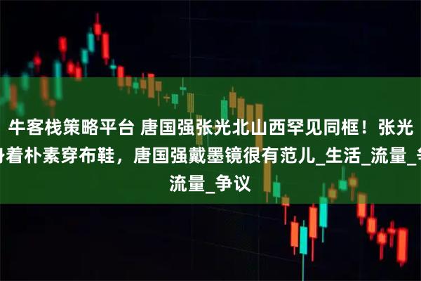 牛客栈策略平台 唐国强张光北山西罕见同框！张光北身着朴素穿布鞋，唐国强戴墨镜很有范儿_生活_流量_争议