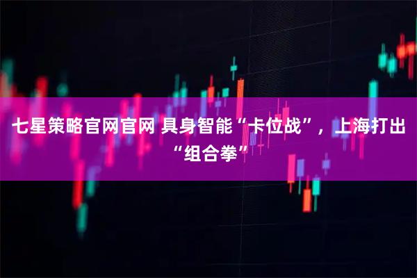 七星策略官网官网 具身智能“卡位战”，上海打出“组合拳”