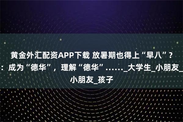 黄金外汇配资APP下载 放暑期也得上“早八”？网友：成为“德华”，理解“德华”……_大学生_小朋友_孩子