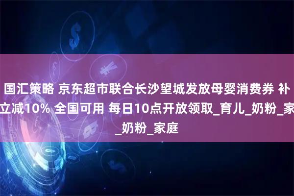 国汇策略 京东超市联合长沙望城发放母婴消费券 补贴立减10% 全国可用 每日10点开放领取_育儿_奶粉_家庭