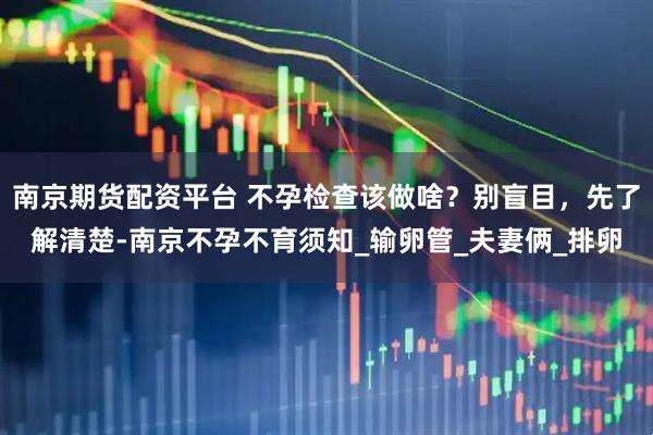 南京期货配资平台 不孕检查该做啥？别盲目，先了解清楚-南京不孕不育须知_输卵管_夫妻俩_排卵