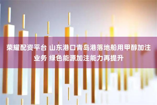 荣耀配资平台 山东港口青岛港落地船用甲醇加注业务 绿色能源加注能力再提升