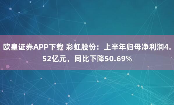 欧皇证券APP下载 彩虹股份：上半年归母净利润4.52亿元，同比下降50.69%