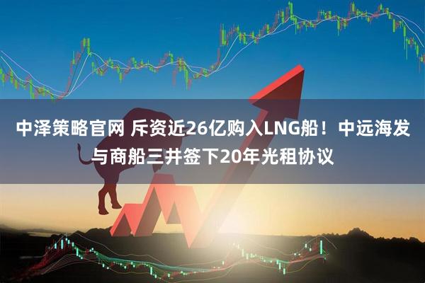 中泽策略官网 斥资近26亿购入LNG船！中远海发与商船三井签下20年光租协议