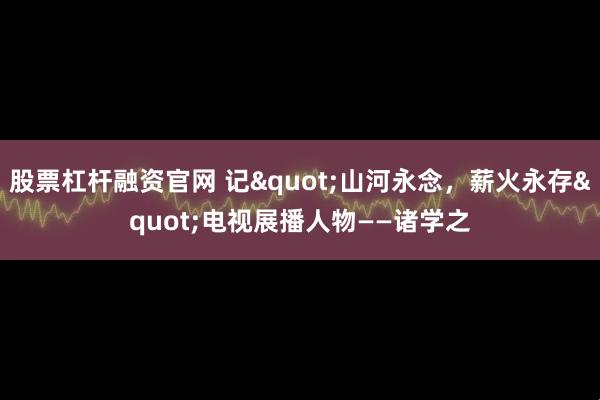 股票杠杆融资官网 记"山河永念，薪火永存"电视展播人物——诸学之