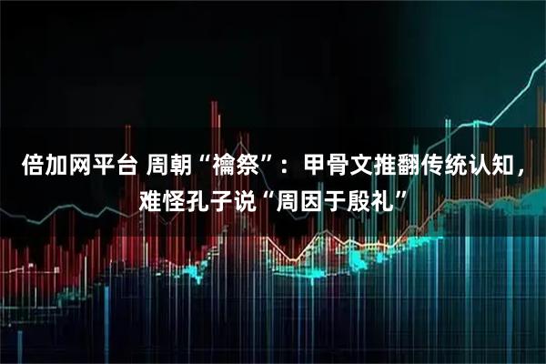 倍加网平台 周朝“禴祭”：甲骨文推翻传统认知，难怪孔子说“周因于殷礼”