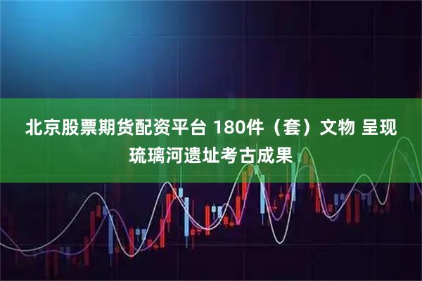 北京股票期货配资平台 180件（套）文物 呈现琉璃河遗址考古成果