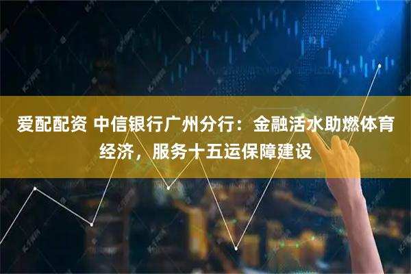 爱配配资 中信银行广州分行：金融活水助燃体育经济，服务十五运保障建设