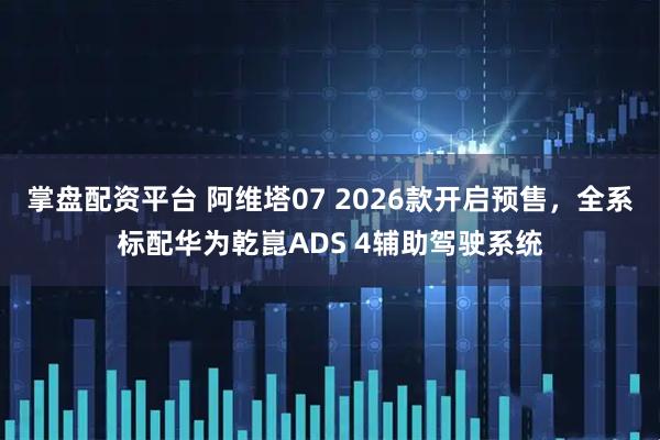 掌盘配资平台 阿维塔07 2026款开启预售，全系标配华为乾崑ADS 4辅助驾驶系统