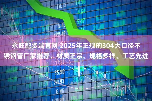 永旺配资端官网 2025年正规的304大口径不锈钢管厂家推荐，材质正宗、规格多样、工艺先进