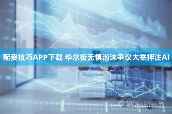 配资技巧APP下载 华尔街无惧泡沫争议大举押注AI
