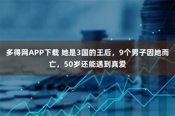 多得网APP下载 她是3国的王后，9个男子因她而亡，50岁还能遇到真爱